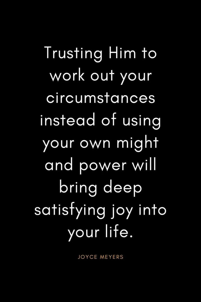 Christian Quotes about Trust (1): Trusting Him to work out your circumstances instead of using your own might and power will bring deep satisfying joy into your life. - Joyce Meyers