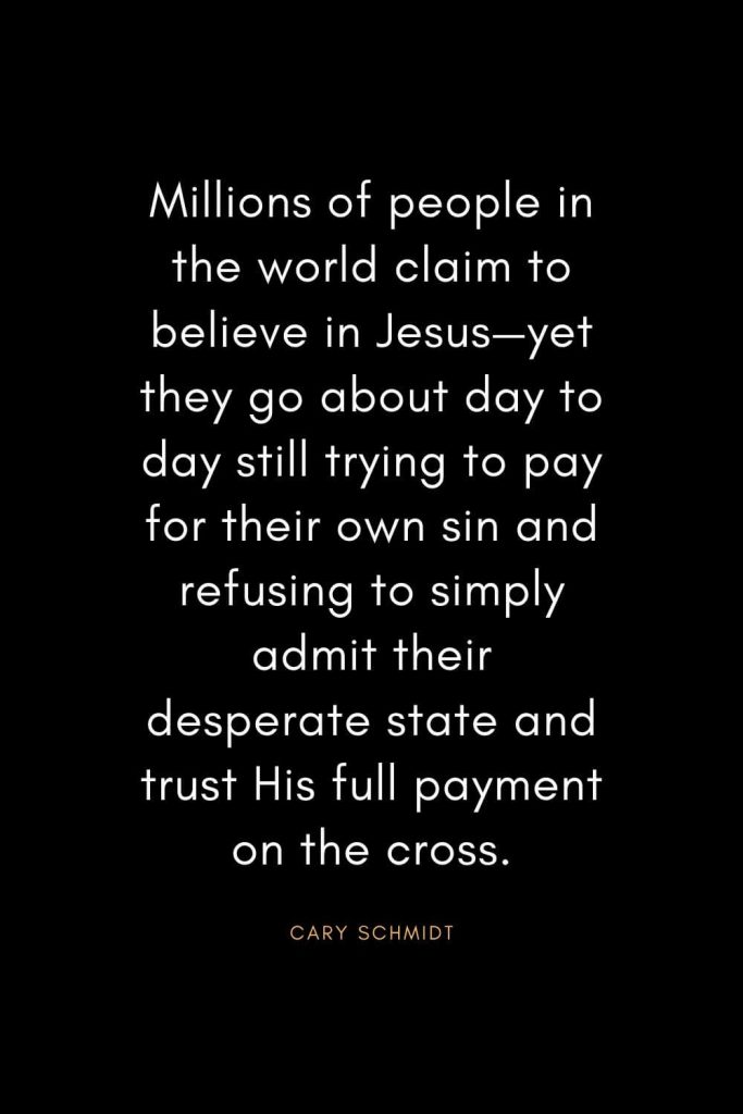 Christian Quotes about Trust (10): Millions of people in the world claim to believe in Jesus—yet they go about day to day still trying to pay for their own sin and refusing to simply admit their desperate state and trust His full payment on the cross. - Cary Schmidt
