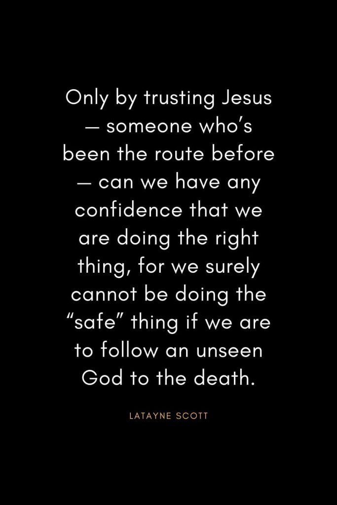 Christian Quotes about Trust (16): Only by trusting Jesus— someone who's been the route before— can we have any confidence that we are doing the right thing, for we surely cannot be doing the "safe" thing if we are to follow an unseen God to the death. - Latayne Scott