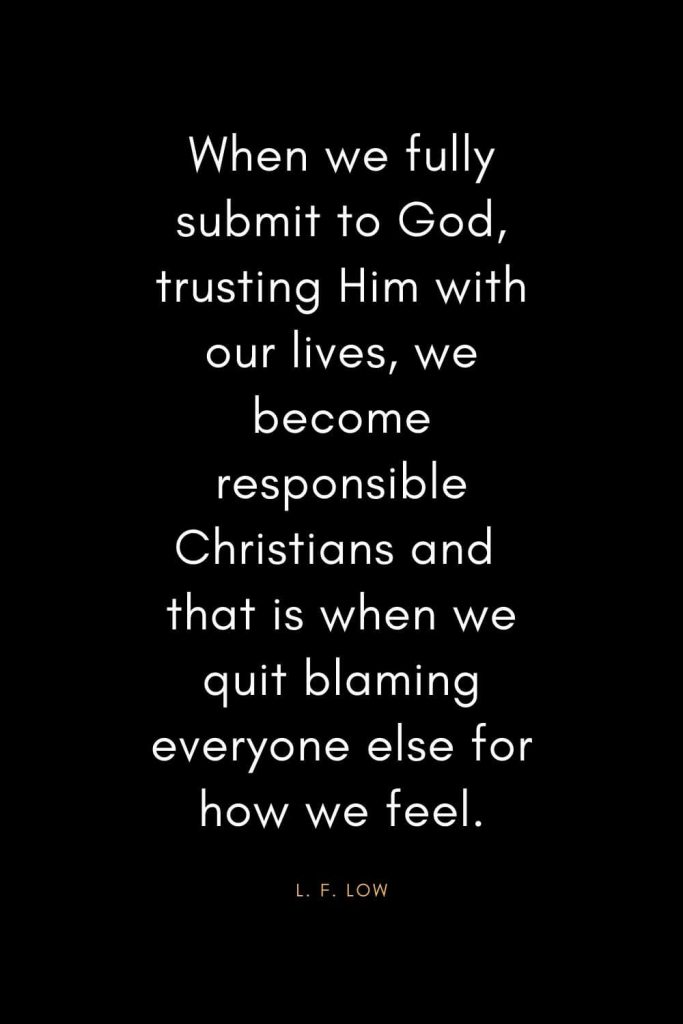 Christian Quotes about Trust (21): When we fully submit to God, trusting Him with our lives, we become responsible Christians and that is when we quit blaming everyone else for how we feel. - L. F. Low