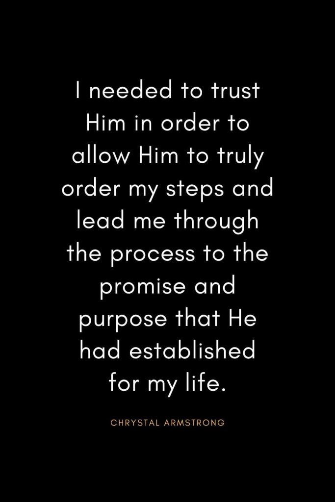 Christian Quotes about Trust (23): I needed to trust Him in order to allow Him to truly order my steps and lead me through the process to the promise and purpose that He had established for my life. - Chrystal Armstrong