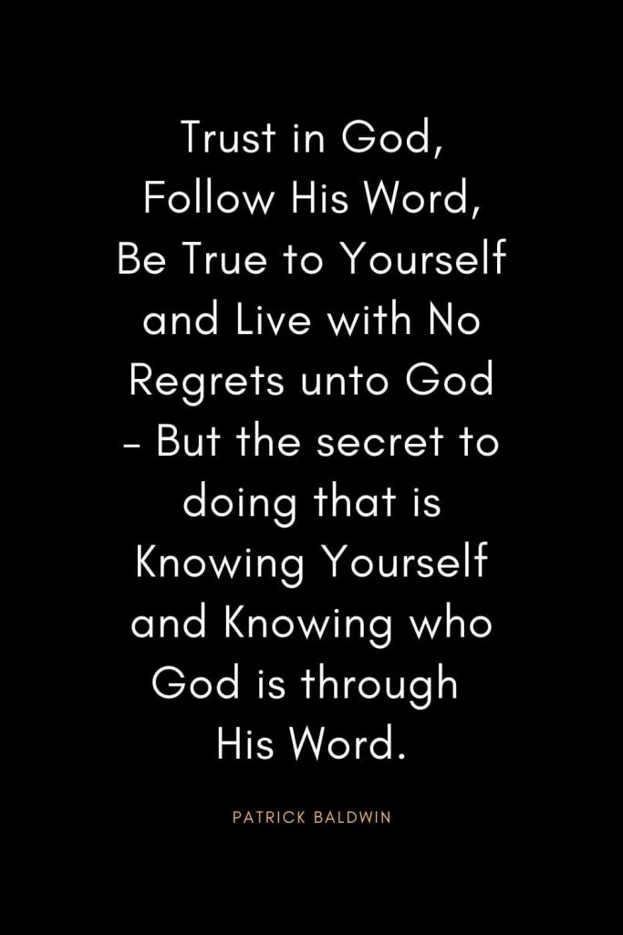 Christian Quotes about Trust (24): Trust in God, Follow His Word, Be True to Yourself and Live with No Regrets unto God – But the secret to doing that is Knowing Yourself and Knowing who God is through His Word. - Patrick Baldwin