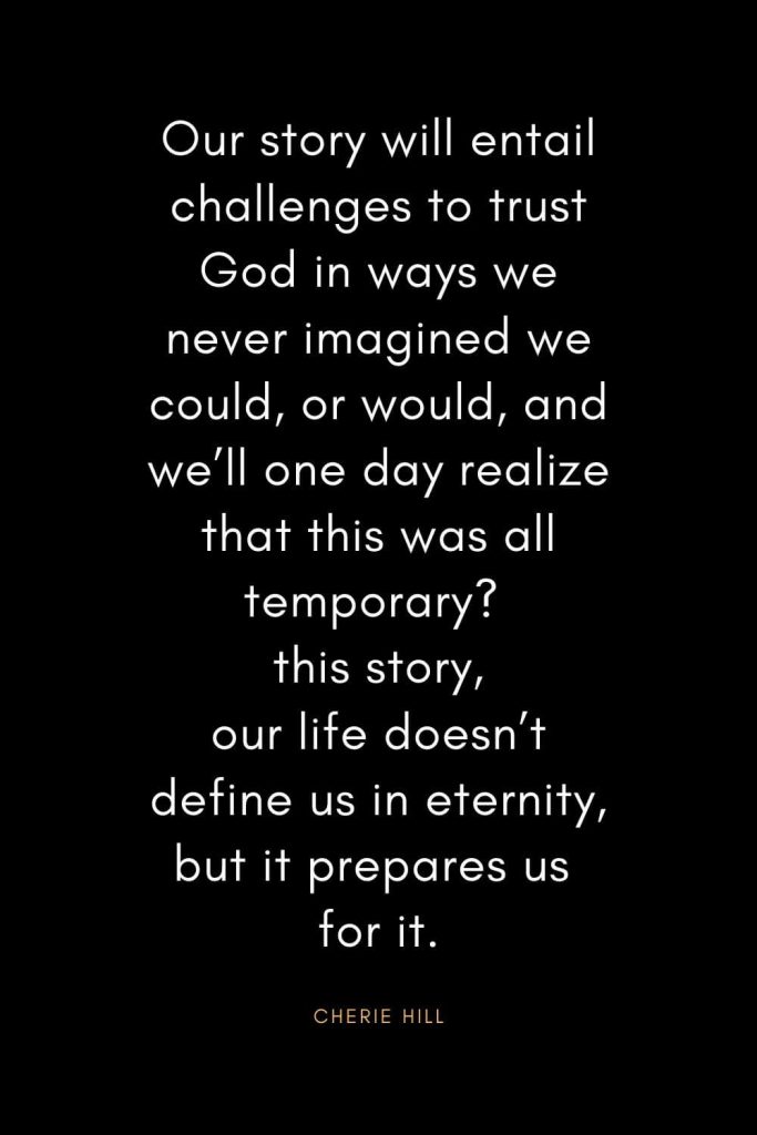 Christian Quotes about Trust (26): Our story will entail challenges to trust God in ways we never imagined we could, or would, and we’ll one day realize that this was all temporary? this story, our life doesn’t define us in eternity, but it prepares us for it. - Cherie Hill