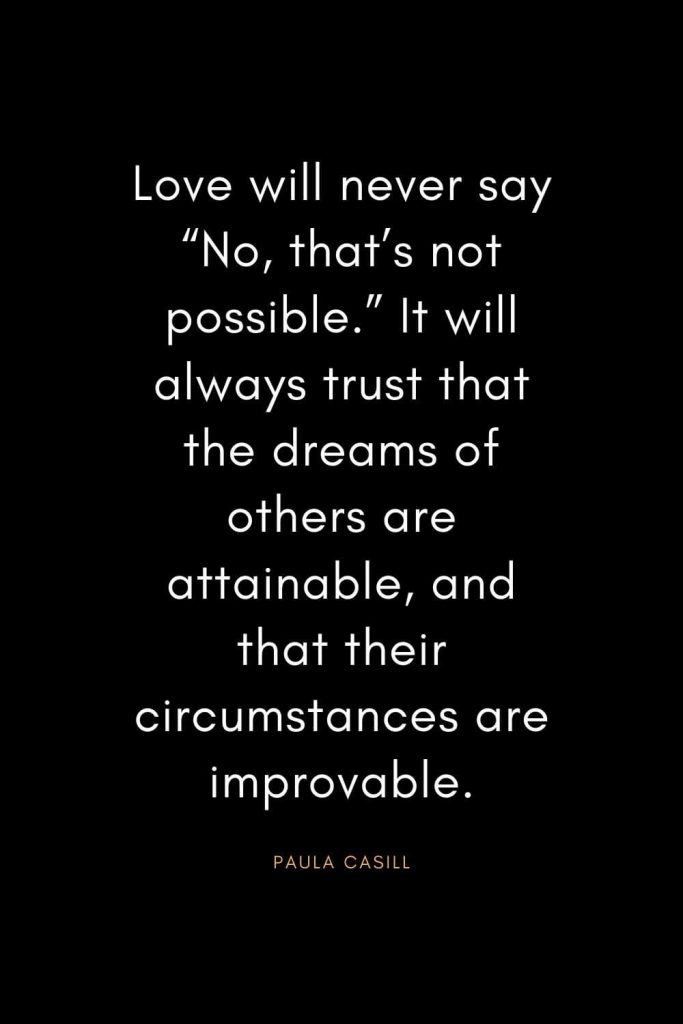 Christian Quotes about Trust (30): Love will never say “No, that’s not possible.” It will always trust that the dreams of others are attainable, and that their circumstances are improvable. - Paula Casill