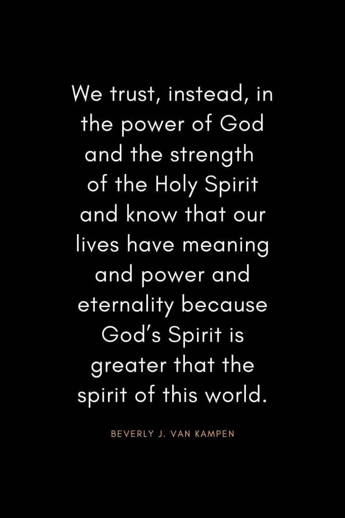 Christian Quotes about Trust (35): We trust, instead, in the power of God and the strength of the Holy Spirit and know that our lives have meaning and power and eternality because God’s Spirit is greater that the spirit of this world. - Beverly J. Van Kampen