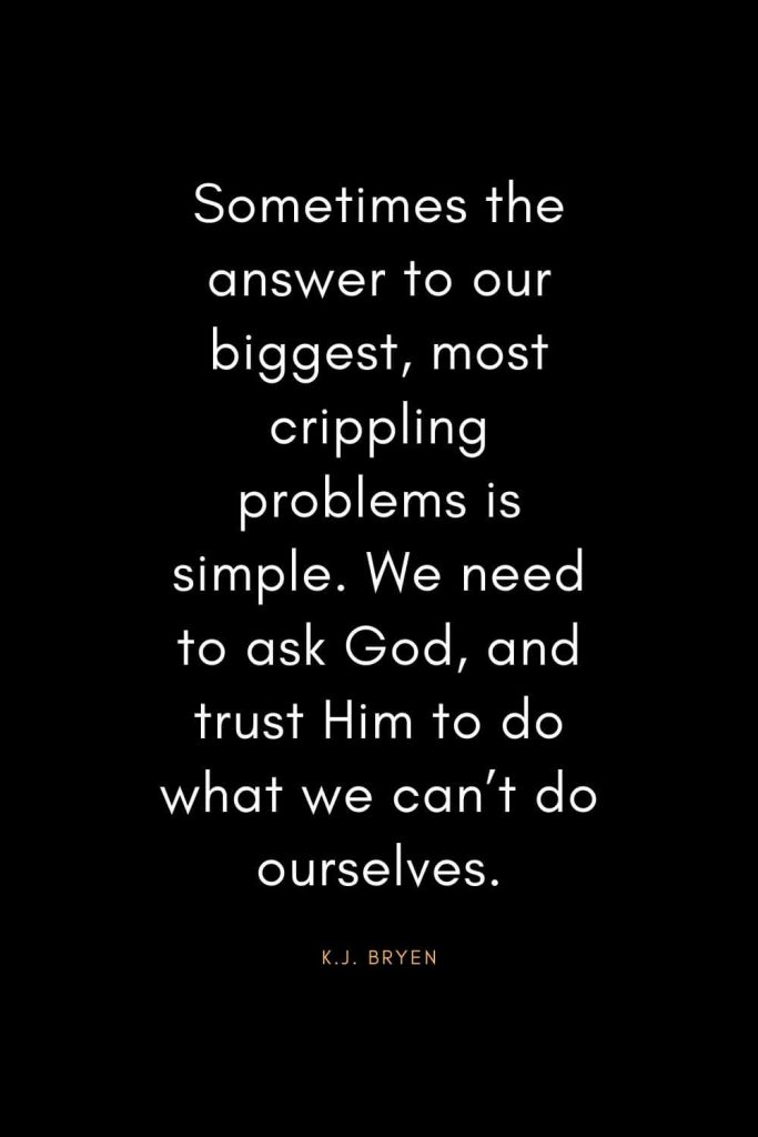 Christian Quotes about Trust (37): Sometimes the answer to our biggest, most crippling problems is simple. We need to ask God, and trust Him to do what we can’t do ourselves. - K.J. Bryen