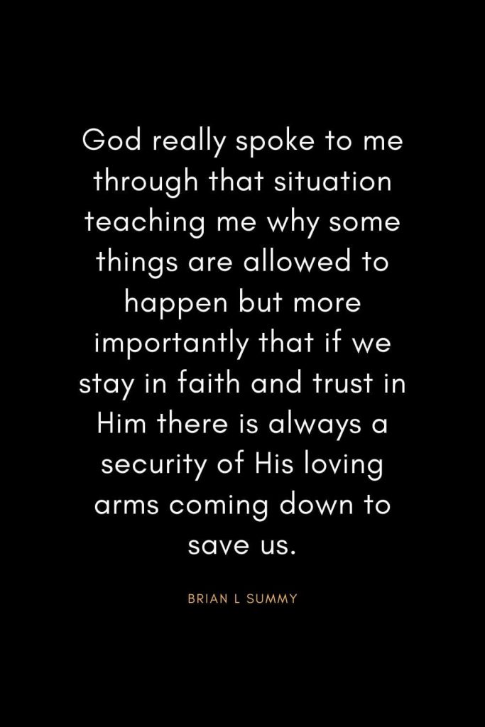 Christian Quotes about Trust (4): God really spoke to me through that situation teaching me why some things are allowed to happen but more importantly that if we stay in faith and trust in Him there is always a security of His loving arms coming down to save us. - Brian L Summy