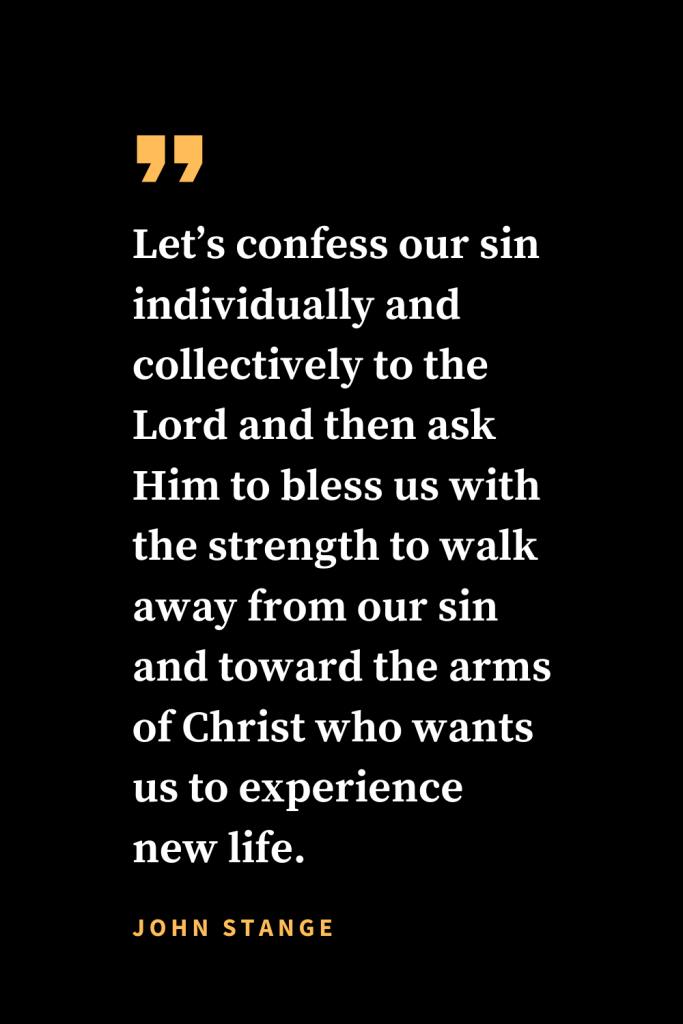 Christian quotes about strength (13): Let's confess our sin individually and collectively to the Lord and then ask Him to bless us with the strength to walk away from our sin and toward the arms of Christ who wants us to experience new life. John Stange