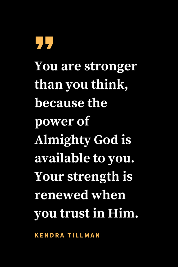 Christian quotes about strength (14): You are stronger than you think, because the power of Almighty God is available to you. Your strength is renewed when you trust in Him. Kendra Tillman