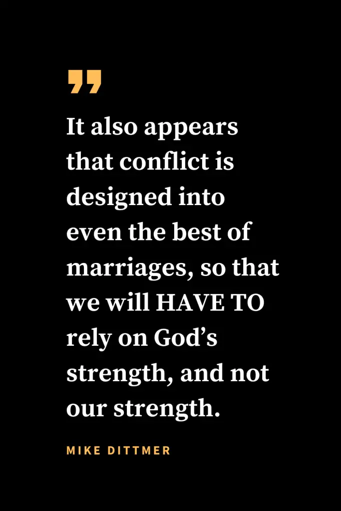 Christian quotes about strength (16): It also appears that conflict is designed into even the best of marriages, so that we will HAVE TO rely on God’s strength, and not our strength. Mike Dittmer