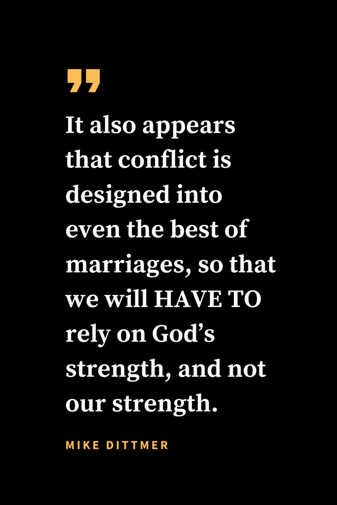 Christian quotes about strength (16): It also appears that conflict is designed into even the best of marriages, so that we will HAVE TO rely on God’s strength, and not our strength. Mike Dittmer