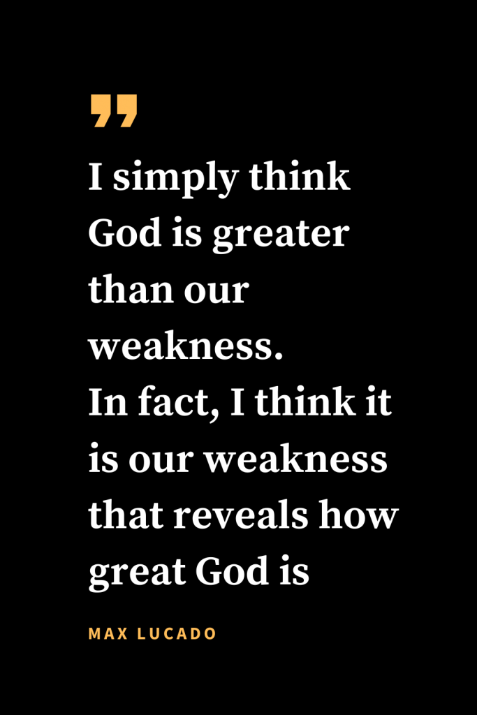 Christian quotes about strength (18): I simply think God is greater than our weakness. In fact, I think it is our weakness that reveals how great God is .Max Lucado, A Gentle Thunder