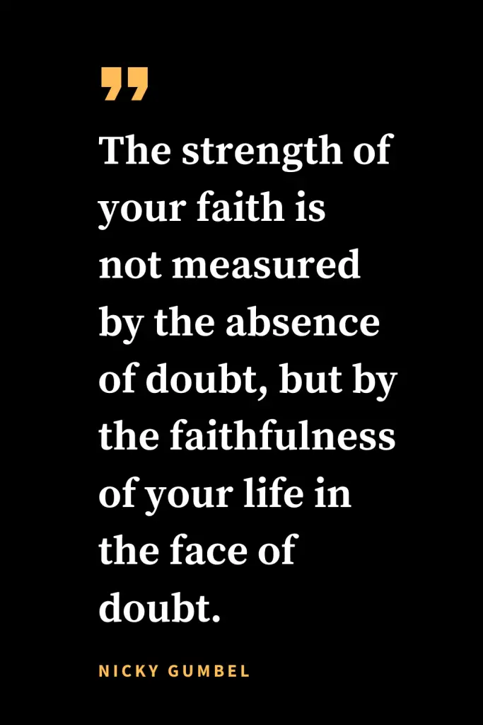 Christian quotes about strength (19): The strength of your faith is not measured by the absence of doubt, but by the faithfulness of your life in the face of doubt.   Nicky Gumbel