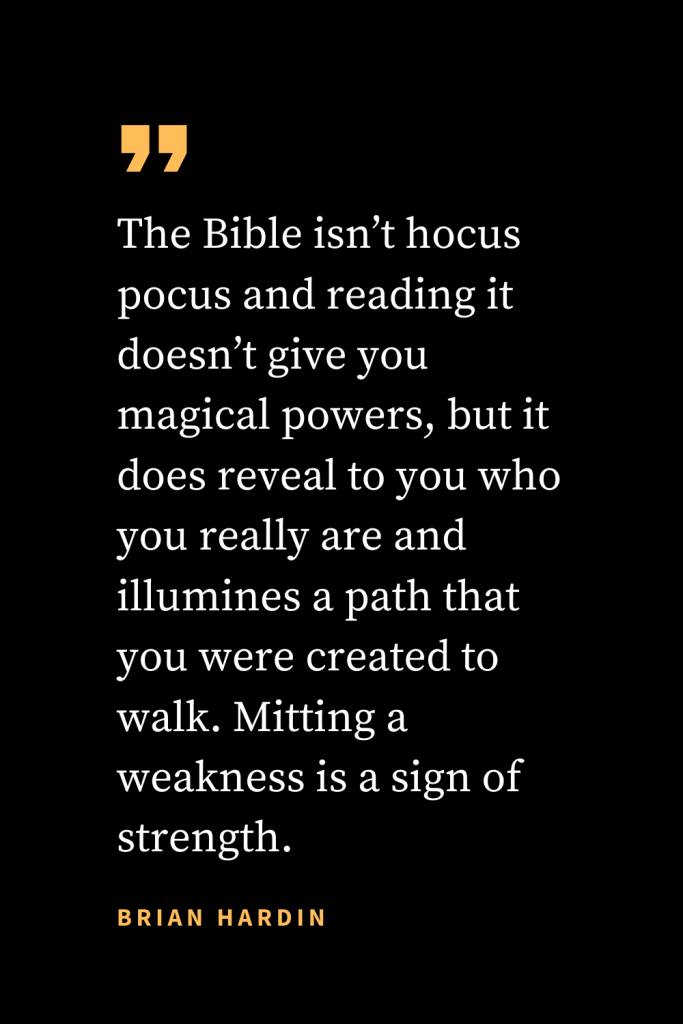 Christian quotes about strength (2): The Bible isn't hocus pocus and reading it doesn't give you magical powers, but it does reveal to you who you really are and illumines a path that you were created to walk. Mitting a weakness is a sign of strength. Brian Hardin