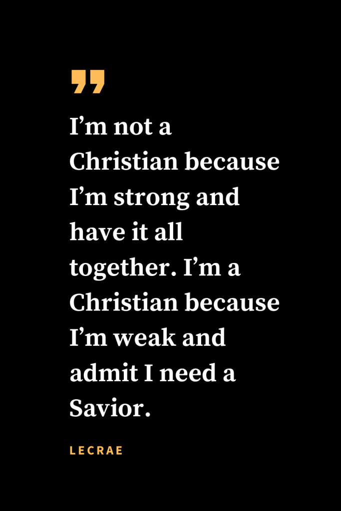 Christian quotes about strength (20): I'm not a Christian because I'm strong and have it all together. I'm a Christian because I'm weak and admit I need a Savior.  Lecrae