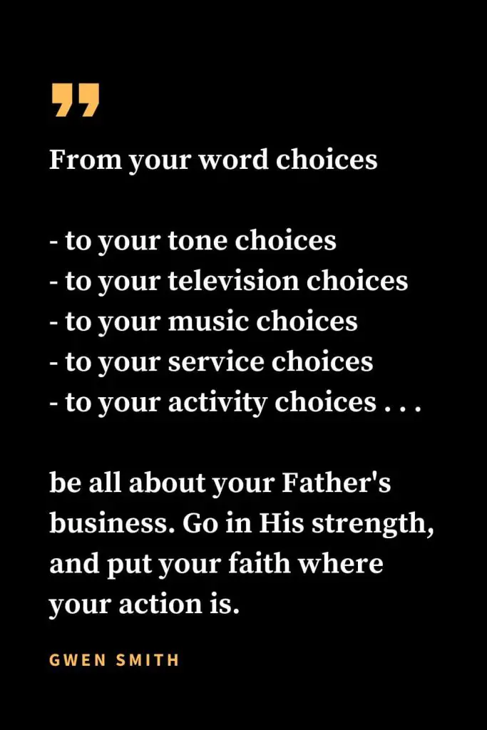 Christian quotes about strength (21): From your word choices - to your tone choices - to your television choices - to your music choices - to your service choices - to your activity choices . . . be all about your Father's business. Go in His strength, and put your faith where your action is. Gwen Smith