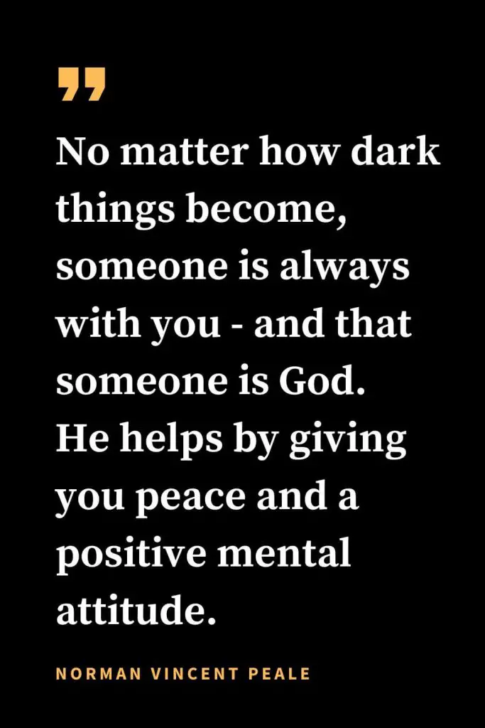 Christian quotes about strength (22): No matter how dark things become, someone is always with you - and that someone is God. He helps by giving you peace and a positive mental attitude. Norman Vincent Peale