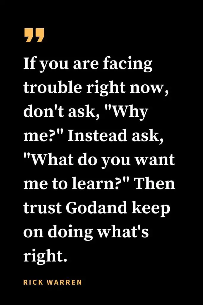 Christian quotes about strength (23): If you are facing trouble right now, don't ask, "Why me?" Instead ask, "What do you want me to learn?" Then trust Godand keep on doing what's right. Rick Warren
