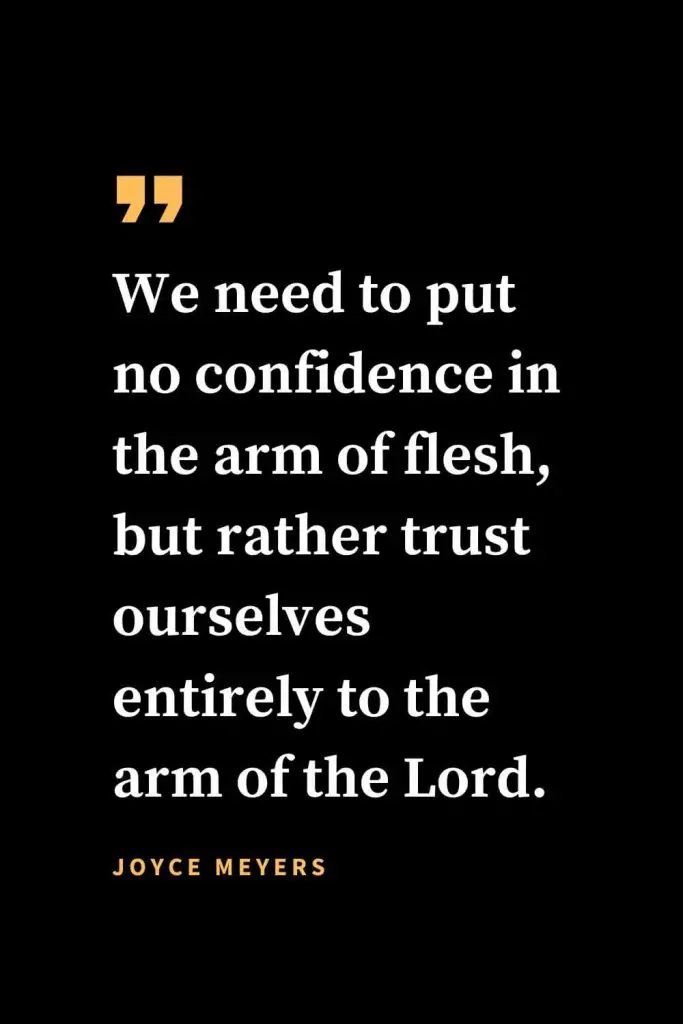 Christian quotes about strength (24): We need to put no confidence in the arm of flesh, but rather trust ourselves entirely to the arm of the Lord.  Joyce Meyers