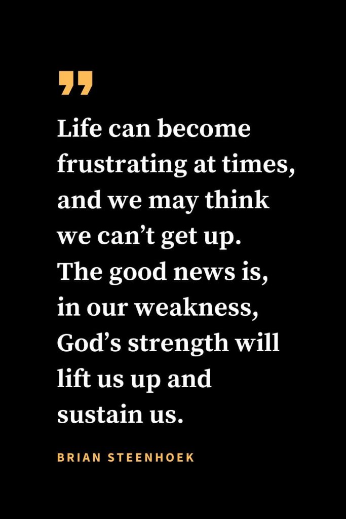 Christian quotes about strength (25): Life can become frustrating at times, and we may think we can’t get up. The good news is, in our weakness, God’s strength will lift us up and sustain us. Brian Steenhoek