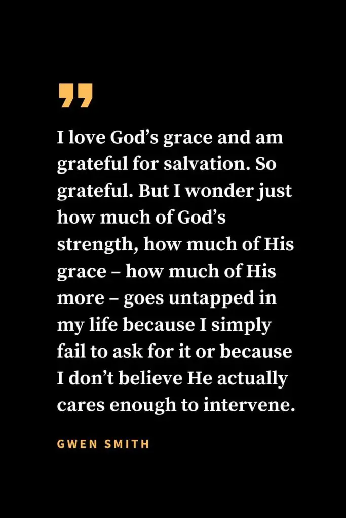 Christian quotes about strength (26): "I love God’s grace and am grateful for salvation. So grateful. But I wonder just how much of God’s strength, how much of His grace – how much of His more – goes untapped in my life because I simply fail to ask for it or because I don’t believe He actually cares enough to intervene."  Gwen Smith