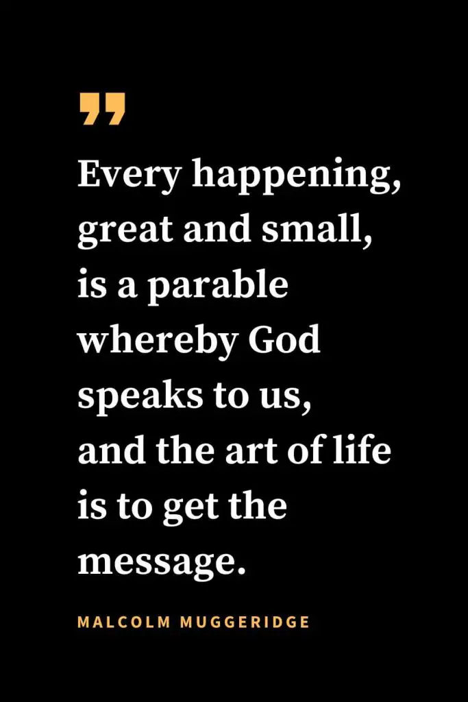 Christian quotes about strength (27): Every happening, great and small, is a parable whereby God speaks to us, and the art of life is to get the message. Malcolm Muggeridge