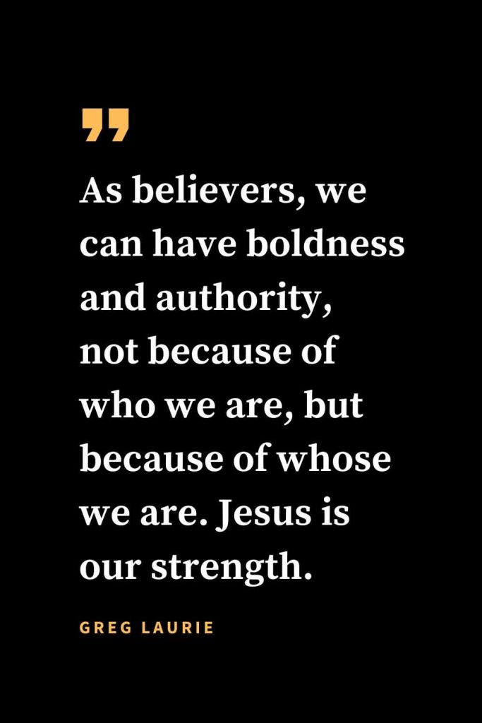 Christian quotes about strength (28): As believers, we can have boldness and authority, not because of who we are, but because of whose we are. Jesus is our strength. Greg Laurie