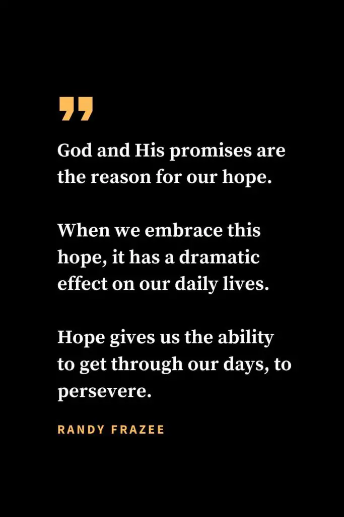 Christian quotes about strength (30): God and His promises are the reason for our hope. When we embrace this hope, it has a dramatic effect on our daily lives. Hope gives us the ability to get through our days, to persevere. Randy Frazee