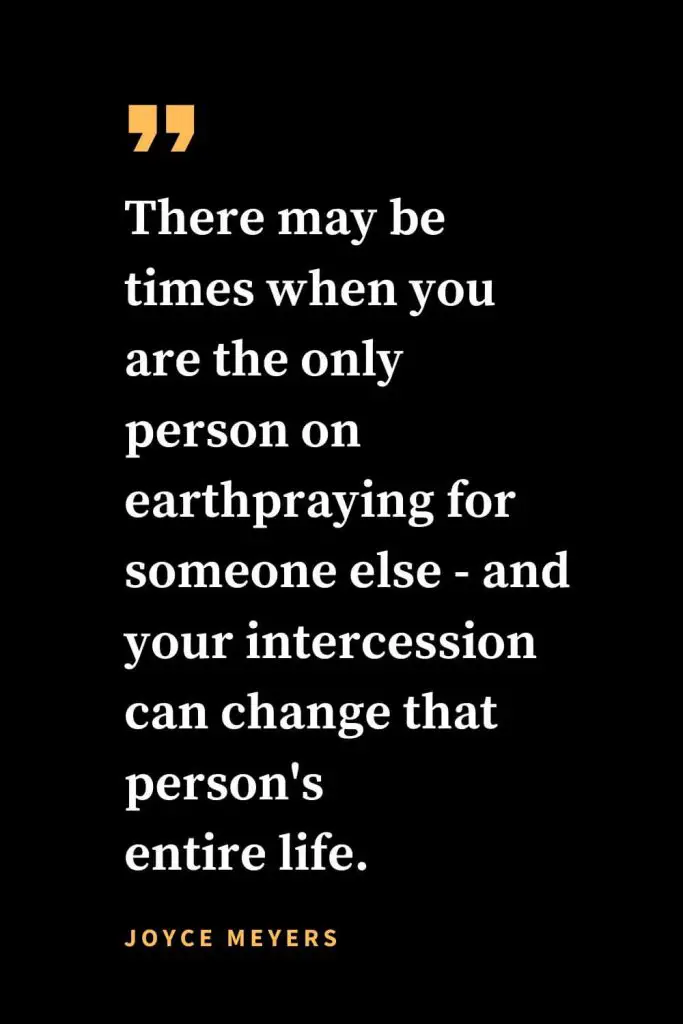Christian quotes about strength (33): There may be times when you are the only person on earthpraying for someone else - and your intercession can change that person's entire life. Joyce Meyers
