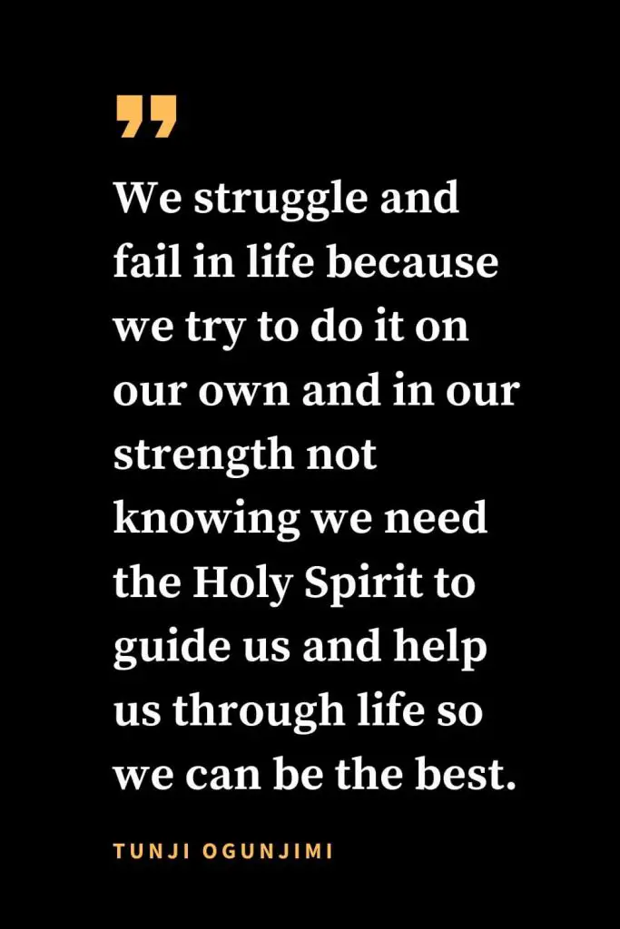 Christian quotes about strength (34): We struggle and fail in life because we try to do it on our own and in our strength not knowing we need the Holy Spirit to guide us and help us through life so we can be the best. Tunji Ogunjimi