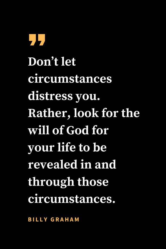 Christian quotes about strength (4): Don't let circumstances distress you. Rather, look for the will of God for your life to be revealed in and through those circumstances. Billy Graham