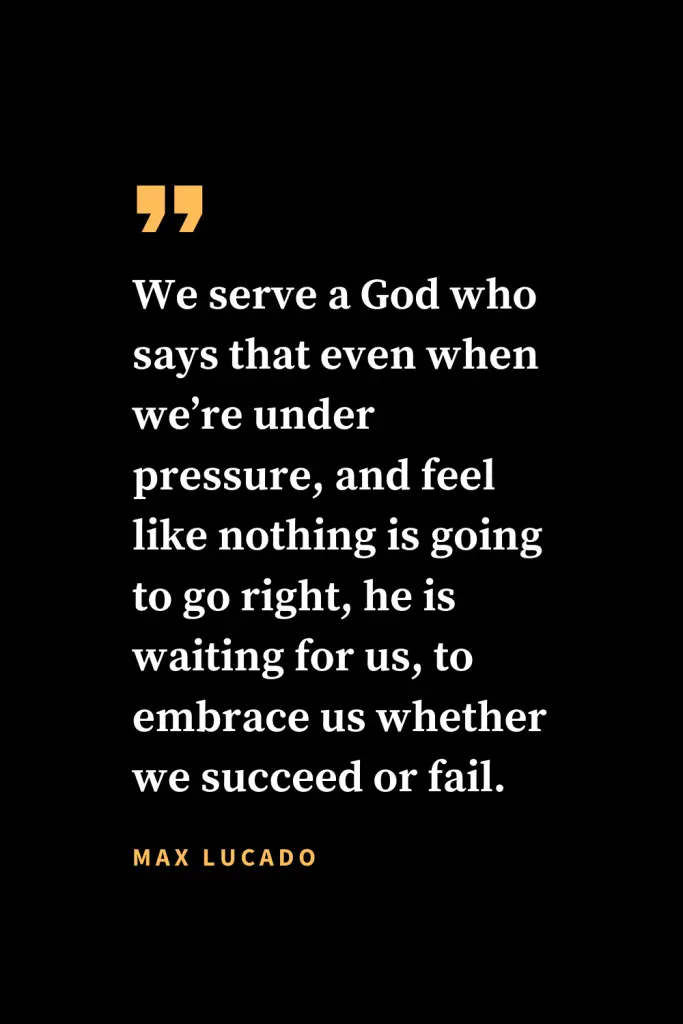 Christian quotes about strength (8): We serve a God who says that even when we're under pressure, and feel like nothing is going to go right, he is waiting for us, to embrace us whether we succeed or fail. Max Lucado