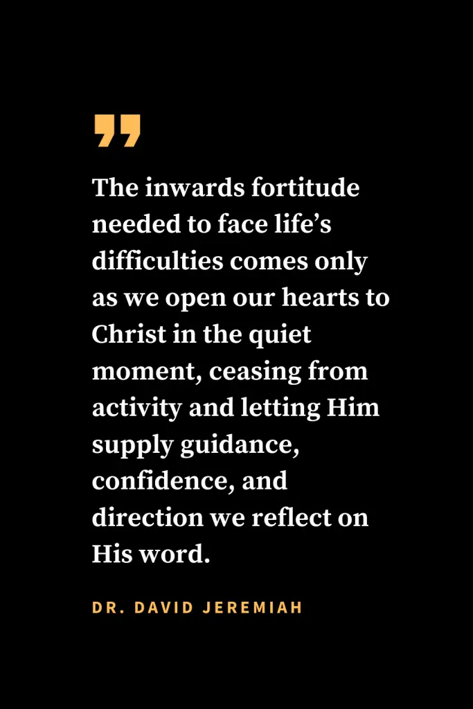 Christian quotes about strength (9): The inwards fortitude needed to face life's difficulties comes only as we open our hearts to Christ in the quiet moment, ceasing from activity and letting Him supply guidance, confidence, and direction we reflect on His word. Dr. David Jeremiah