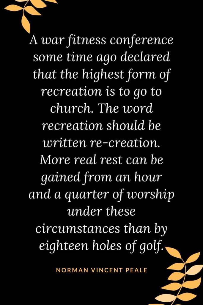 Church Quotes (11): A war fitness conference some time ago declared that the highest form of recreation is to go to church. The word recreation should be written re-creation. More real rest can be gained from an hour and a quarter of worship under these circumstances than by eighteen holes of golf. Norman Vincent Peale