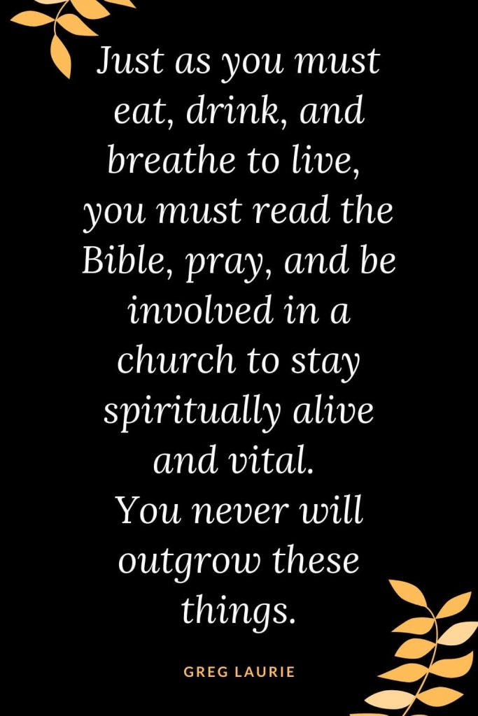 Church Quotes (12): Just as you must eat, drink, and breathe to live, you must read the Bible, pray, and be involved in a church to stay spiritually alive and vital. You never will outgrow these things. Greg Laurie