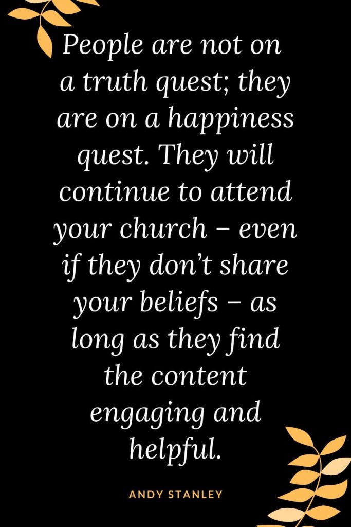 Church Quotes (13): People are not on a truth quest; they are on a happiness quest. They will continue to attend your church - even if they don't share your beliefs - as long as they find the content engaging and helpful. Andy Stanley