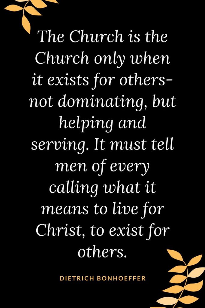 Church Quotes (14): The Church is the Church only when it exists for others- not dominating, but helping and serving. It must tell men of every calling what it means to live for Christ, to exist for others. Dietrich Bonhoeffer