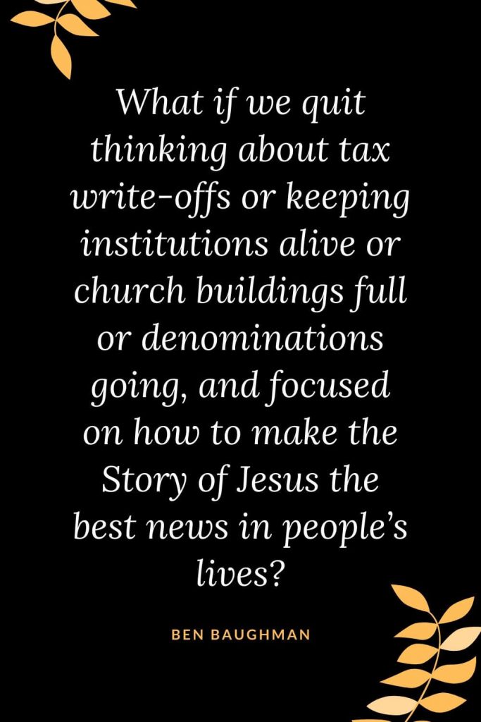 Church Quotes (16): What if we quit thinking about tax write-offs or keeping institutions alive or church buildings full or denominations going, and focused on how to make the Story of Jesus the best news in people’s lives? Ben Baughman