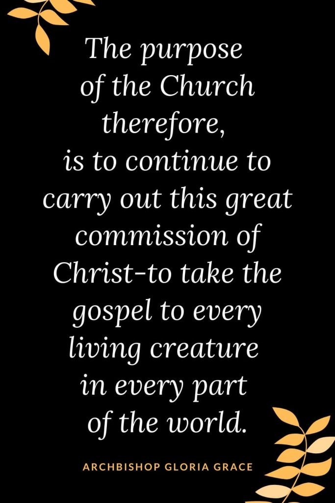 Church Quotes (18): The purpose of the Church therefore, is to continue to carry out this great commission of Christ-to take the gospel to every living creature in every part of the world. Archbishop Gloria Grace