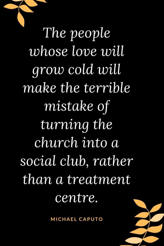 Church Quotes (19): The people whose love will grow cold will make the terrible mistake of turning the church into a social club, rather than a treatment centre. Michael Caputo