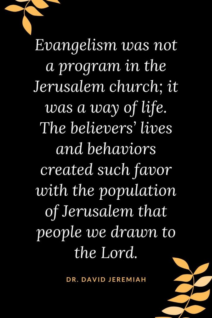 Church Quotes (2): Evangelism was not a program in the Jerusalem church; it was a way of life. The believers' lives and behaviors created such favor with the population of Jerusalem that people we drawn to the Lord. Dr. David Jeremiah