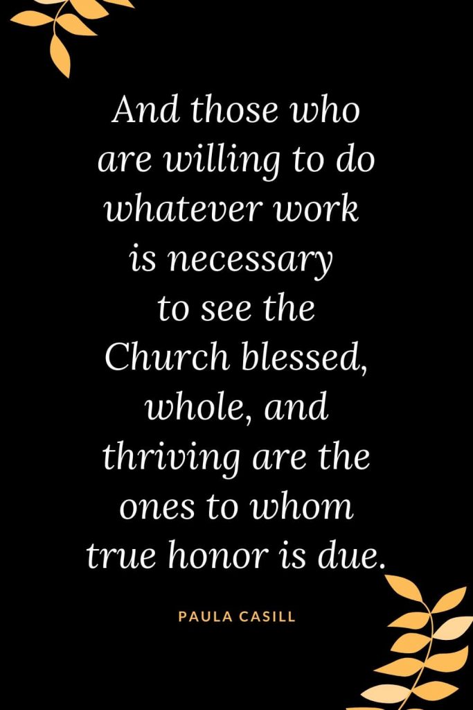 Church Quotes (24): And those who are willing to do whatever work is necessary to see the Church blessed, whole, and thriving are the ones to whom true honor is due. Paula Casill