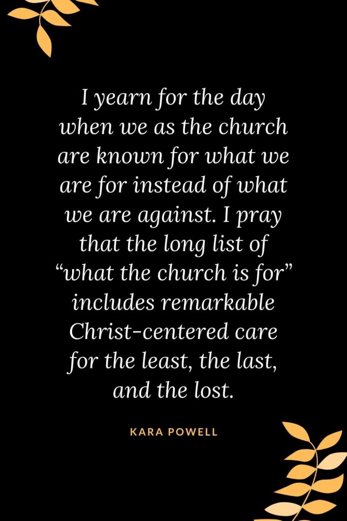 Church Quotes (26): I yearn for the day when we as the church are known for what we are for instead of what we are against. I pray that the long list of “what the church is for” includes remarkable Christ-centered care for the least, the last, and the lost. Kara Powell