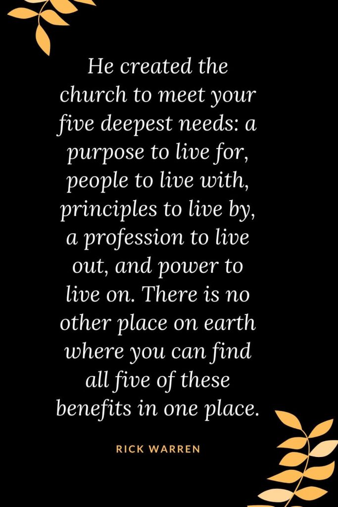 Church Quotes (3): He created the church to meet your five deepest needs: a purpose to live for, people to live with, principles to live by, a profession to live out, and power to live on. There is no other place on earth where you can find all five of these benefits in one place. Rick Warren