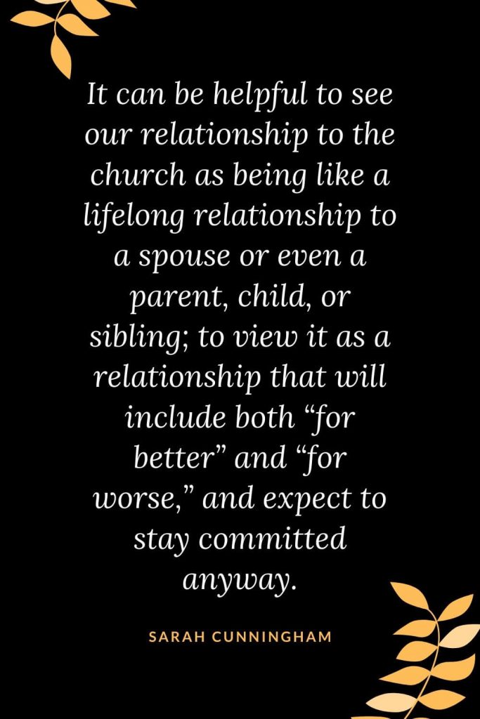 Church Quotes (30): It can be helpful to see our relationship to the church as being like a lifelong relationship to a spouse or even a parent, child, or sibling; to view it as a relationship that will include both "for better" and "for worse," and expect to stay committed anyway. Sarah Cunningham