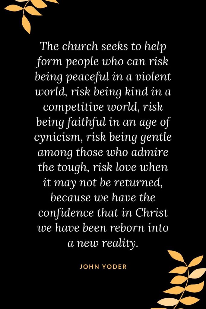 Church Quotes (33): The church seeks to help form people who can risk being peaceful in a violent world, risk being kind in a competitive world, risk being faithful in an age of cynicism, risk being gentle among those who admire the tough, risk love when it may not be returned, because we have the confidence that in Christ we have been reborn into a new reality. John Yoder