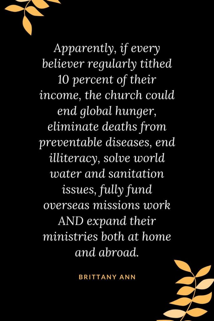 Church Quotes (37): Apparently, if every believer regularly tithed 10 percent of their income, the church could end global hunger, eliminate deaths from preventable diseases, end illiteracy, solve world water and sanitation issues, fully fund overseas missions work AND expand their ministries both at home and abroad. Brittany Ann