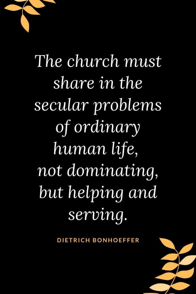 Church Quotes (41): The church must share in the secular problems of ordinary human life, not dominating, but helping and serving. Dietrich Bonhoeffer