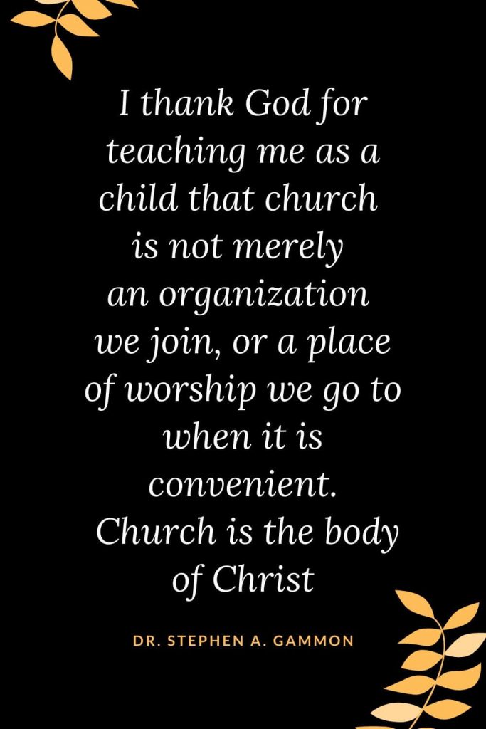 Church Quotes (47): I thank God for teaching me as a child that church is not merely an organization we join , or a place of worship we go to when it is convenient . Church is the body of Christ Dr. Stephen A. Gammon