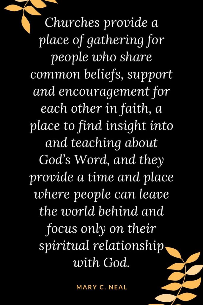 Church Quotes (6): Churches provide a place of gathering for people who share common beliefs, support and encouragement for each other in faith, a place to find insight into and teaching about God's Word, and they provide a time and place where people can leave the world behind and focus only on their spiritual relationship with God. Mary C. Neal, MD